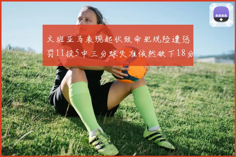 文班亚马表现起伏致命犯规险遭惩罚11投5中三分球失准依然砍下18分5板2帽