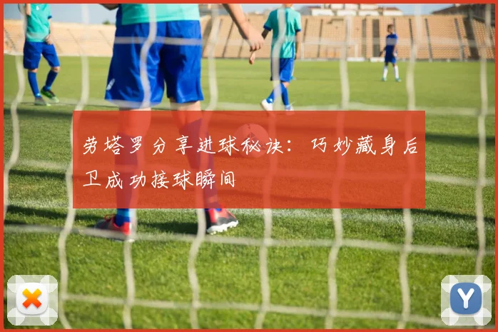 劳塔罗分享进球秘诀：巧妙藏身后卫成功接球瞬间